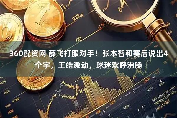 360配资网 薛飞打服对手！张本智和赛后说出4个字，王皓激动，球迷欢呼沸腾