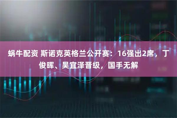 蜗牛配资 斯诺克英格兰公开赛：16强出2席，丁俊晖、吴宜泽晋级，国手无解