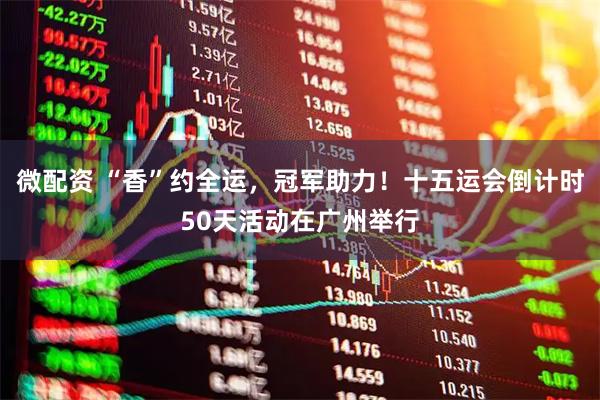 微配资 “香”约全运，冠军助力！十五运会倒计时50天活动在广州举行