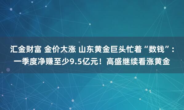 汇金财富 金价大涨 山东黄金巨头忙着“数钱”：一季度净赚至少9.5亿元！高盛继续看涨黄金