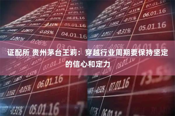 证配所 贵州茅台王莉：穿越行业周期要保持坚定的信心和定力