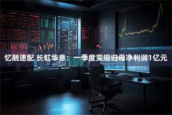 忆融速配 长虹华意：一季度实现归母净利润1亿元