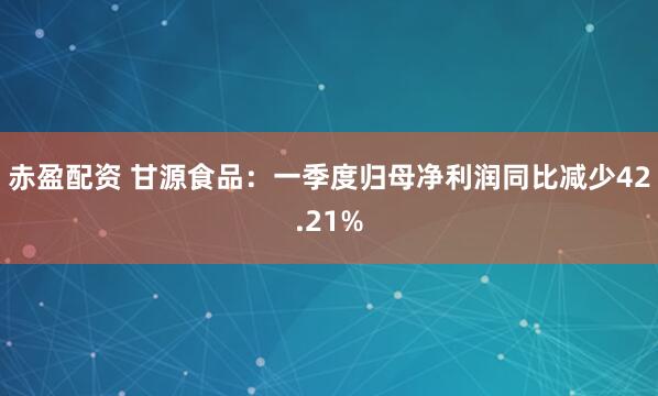 赤盈配资 甘源食品：一季度归母净利润同比减少42.21%