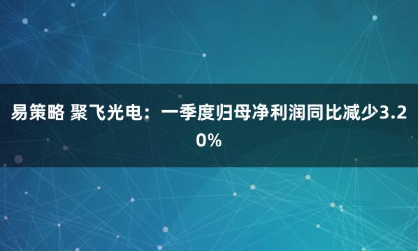易策略 聚飞光电：一季度归母净利润同比减少3.20%