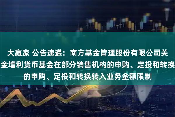 大赢家 公告速递：南方基金管理股份有限公司关于调整旗下南方现金增利货币基金在部分销售机构的申购、定投和转换转入业务金额限制