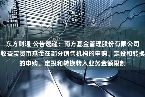 东方财通 公告速递：南方基金管理股份有限公司关于调整旗下南方收益宝货币基金在部分销售机构的申购、定投和转换转入业务金额限制