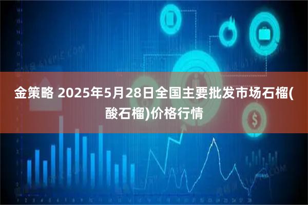 金策略 2025年5月28日全国主要批发市场石榴(酸石榴)价格行情