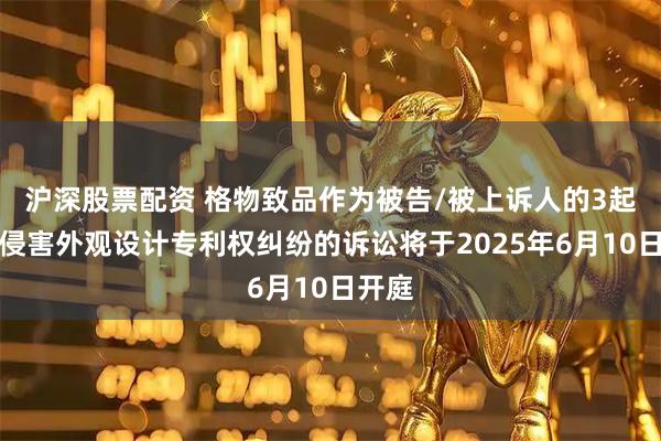 沪深股票配资 格物致品作为被告/被上诉人的3起涉及侵害外观设计专利权纠纷的诉讼将于2025年6月10日开庭