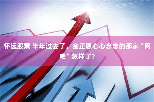 怀远股票 半年过去了，金正恩心心念念的那家“网吧”怎样了？