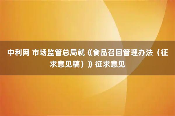 中利网 市场监管总局就《食品召回管理办法（征求意见稿）》征求意见