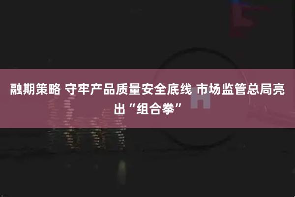 融期策略 守牢产品质量安全底线 市场监管总局亮出“组合拳”
