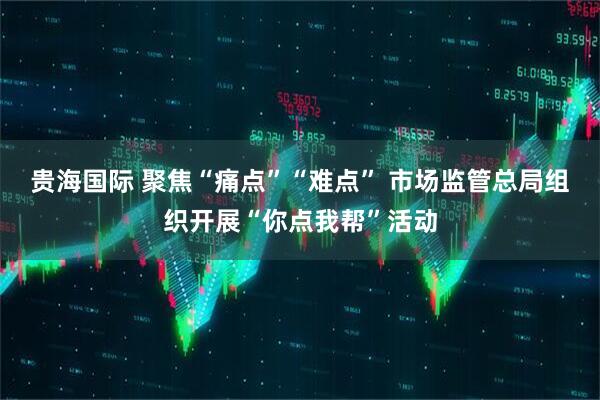 贵海国际 聚焦“痛点”“难点” 市场监管总局组织开展“你点我帮”活动