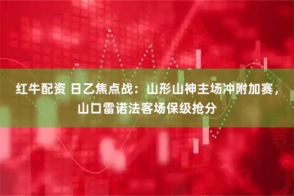 红牛配资 日乙焦点战：山形山神主场冲附加赛，山口雷诺法客场保级抢分