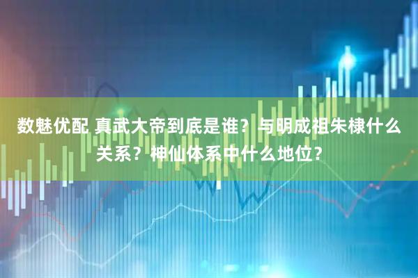 数魅优配 真武大帝到底是谁？与明成祖朱棣什么关系？神仙体系中什么地位？
