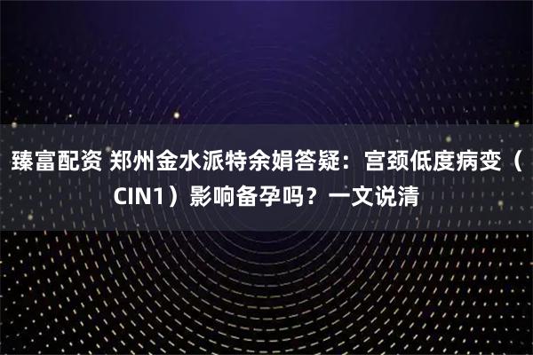 臻富配资 郑州金水派特余娟答疑:宫颈低度病变(CIN1)影响备孕吗?一文说清