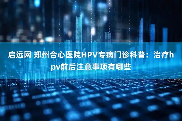 启远网 郑州合心医院HPV专病门诊科普:治疗hpv前后注意事项有哪些