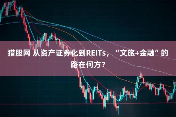 猎股网 从资产证券化到REITs，“文旅+金融”的路在何方？