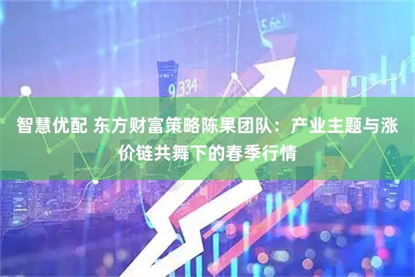 智慧优配 东方财富策略陈果团队：产业主题与涨价链共舞下的春季行情
