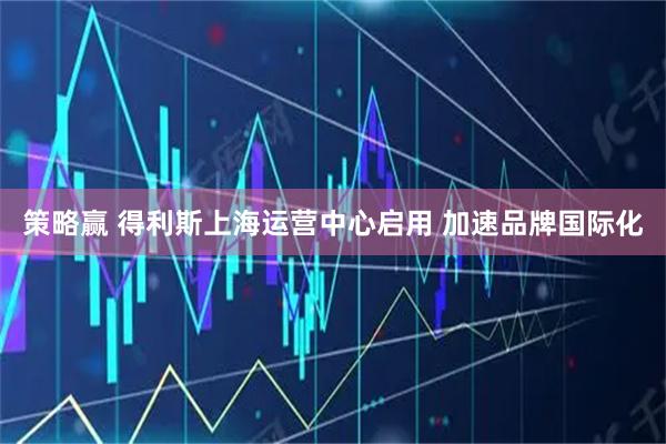 策略赢 得利斯上海运营中心启用 加速品牌国际化