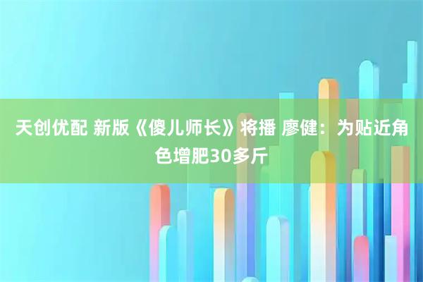 天创优配 新版《傻儿师长》将播 廖健:为贴近角色增肥30多斤