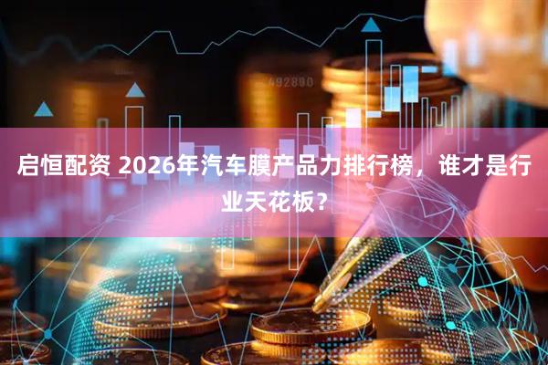 启恒配资 2026年汽车膜产品力排行榜,谁才是行业天花板?