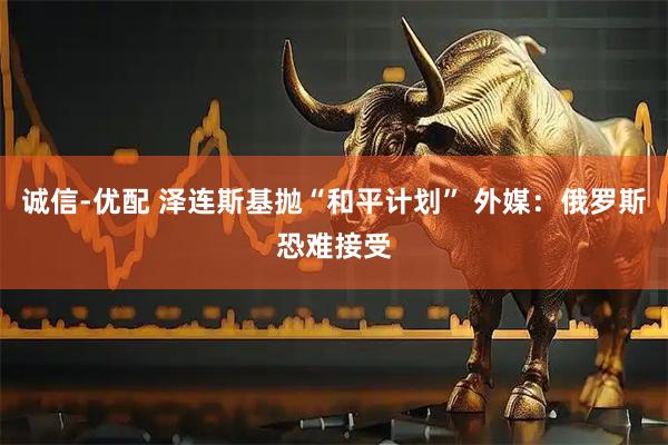 诚信-优配 泽连斯基抛“和平计划” 外媒：俄罗斯恐难接受