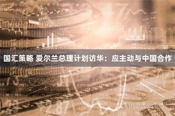 国汇策略 爱尔兰总理计划访华：应主动与中国合作