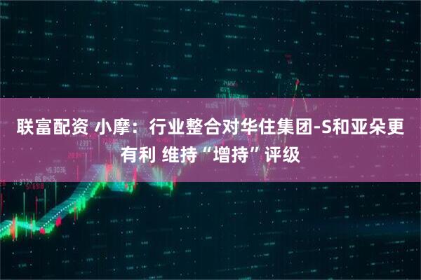联富配资 小摩:行业整合对华住集团-S和亚朵更有利 维持“增持”评级