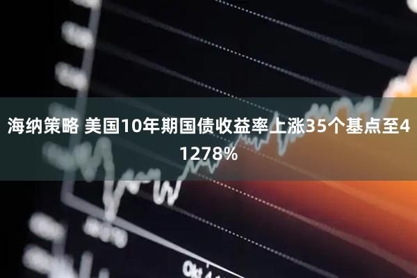 海纳策略 美国10年期国债收益率上涨35个基点至41278%